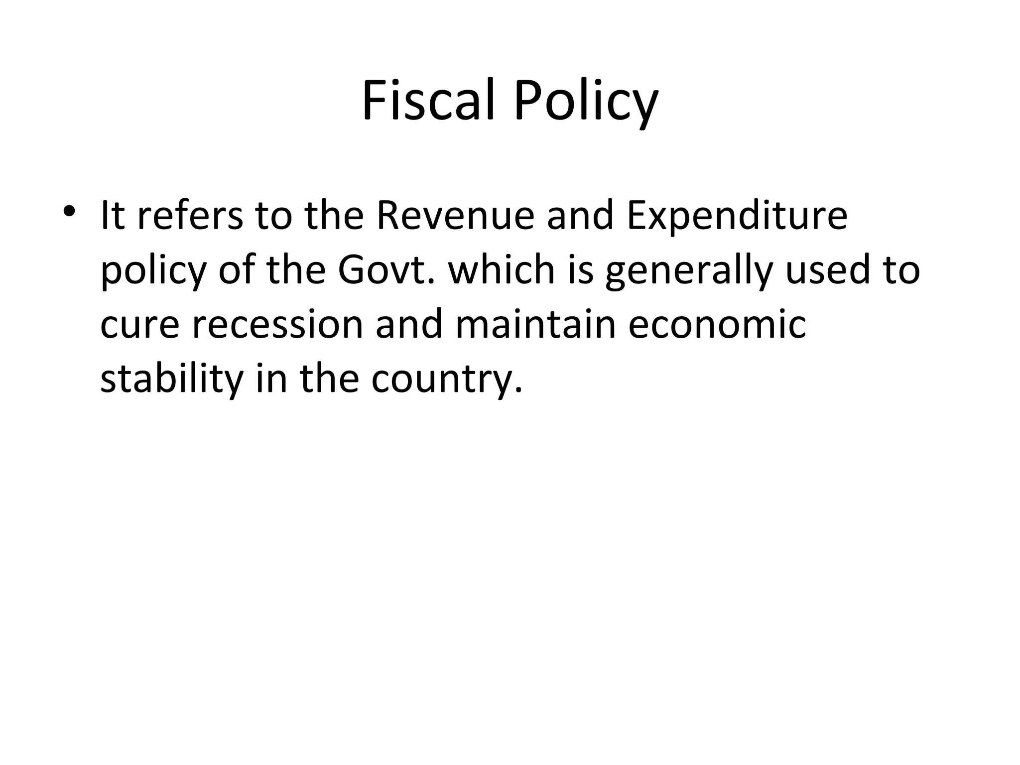 Fiscal Policy
• It refers to the Revenue and Expenditure
policy of the Govt. which is generally used to
cure recession and maintain economic
stability in the country.
 