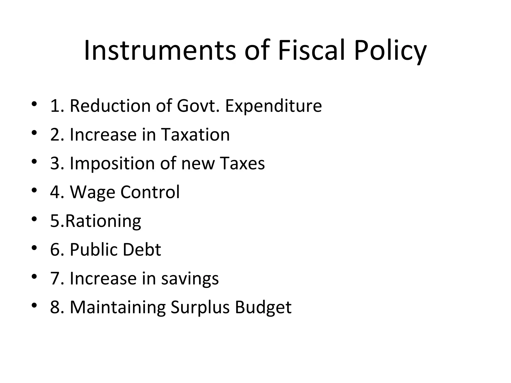 Instruments of Fiscal Policy
• 1. Reduction of Govt. Expenditure
• 2. Increase in Taxation
• 3. Imposition of new Taxes
• 4. Wage Control
• 5.Rationing
• 6. Public Debt
• 7. Increase in savings
• 8. Maintaining Surplus Budget
 