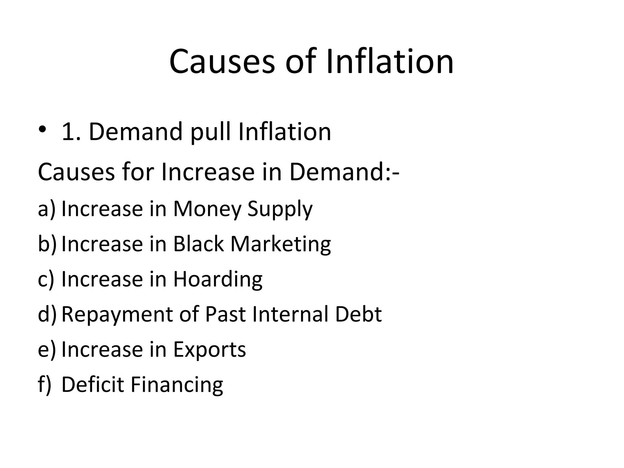 Causes of Inflation
• 1. Demand pull Inflation
Causes for Increase in Demand:-
a) Increase in Money Supply
b)Increase in Black Marketing
c) Increase in Hoarding
d)Repayment of Past Internal Debt
e) Increase in Exports
f) Deficit Financing
 