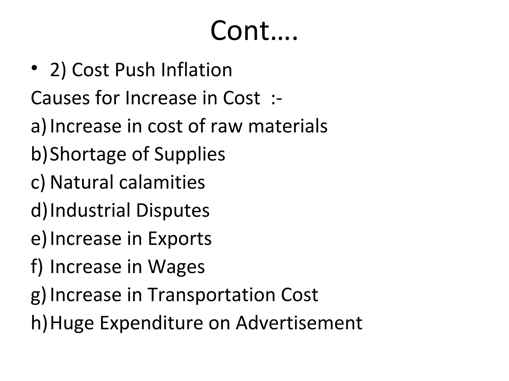 Cont….
• 2) Cost Push Inflation
Causes for Increase in Cost :-
a)Increase in cost of raw materials
b)Shortage of Supplies
c) Natural calamities
d)Industrial Disputes
e)Increase in Exports
f) Increase in Wages
g)Increase in Transportation Cost
h)Huge Expenditure on Advertisement
 