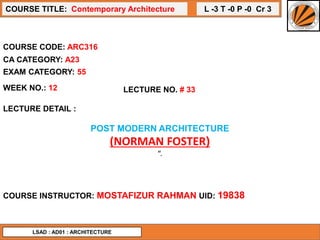 L -3 T -0 P -0 Cr 3
COURSE TITLE: Contemporary Architecture
COURSE CODE: ARC316
WEEK NO.: 12 LECTURE NO. # 33
LECTURE DETAIL :
POST MODERN ARCHITECTURE
(NORMAN FOSTER)
“.
COURSE INSTRUCTOR: MOSTAFIZUR RAHMAN UID: 19838
CA CATEGORY: A23
EXAM CATEGORY: 55
LSAD : AD01 : ARCHITECTURE
 