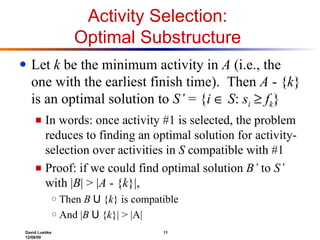 Activity Selection:  Optimal Substructure  Let  k  be the minimum activity in  A  (i.e., the one with the earliest finish time).  Then  A  - { k } is an optimal solution to  S’  = { i     S :  s i      f k } In words: once activity #1 is selected, the problem reduces to finding an optimal solution for activity-selection over activities in  S  compatible with #1 Proof: if we could find optimal solution  B’  to  S’  with | B | > | A  - { k }|, Then  B   U  { k } is compatible  And | B   U  { k }| > |A| 