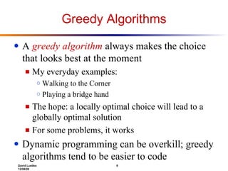 Greedy Algorithms A  greedy algorithm  always makes the choice that looks best at the moment My everyday examples:  Walking to the Corner Playing a bridge hand The hope: a locally optimal choice will lead to a globally optimal solution For some problems, it works Dynamic programming can be overkill; greedy algorithms tend to be easier to code 