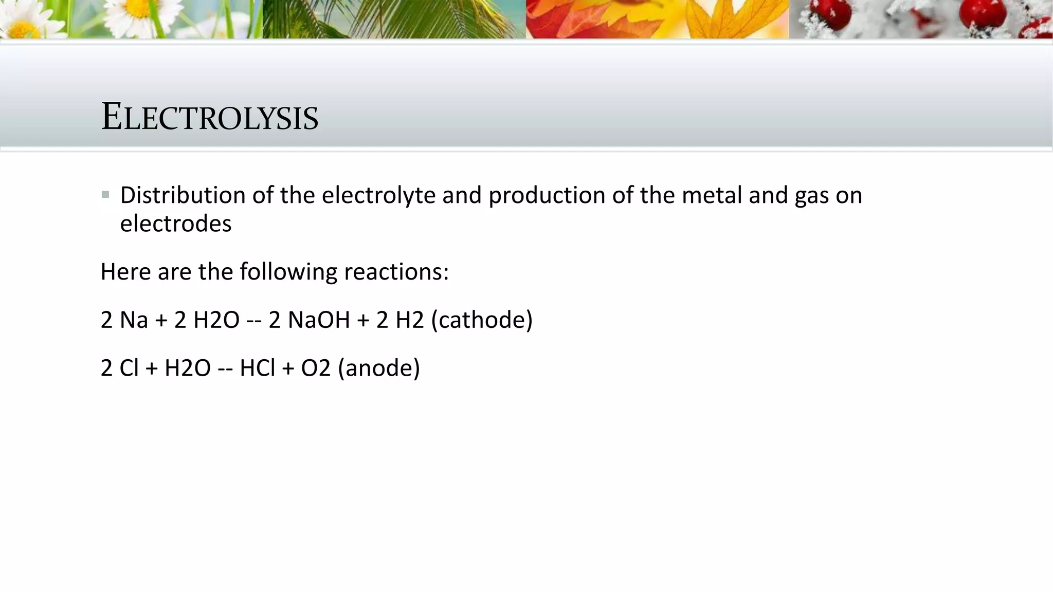 ELECTROLYSIS
 Distribution of the electrolyte and production of the metal and gas on
electrodes
Here are the following reactions:
2 Na + 2 H2O -- 2 NaOH + 2 H2 (cathode)
2 Cl + H2O -- HCl + O2 (anode)
 