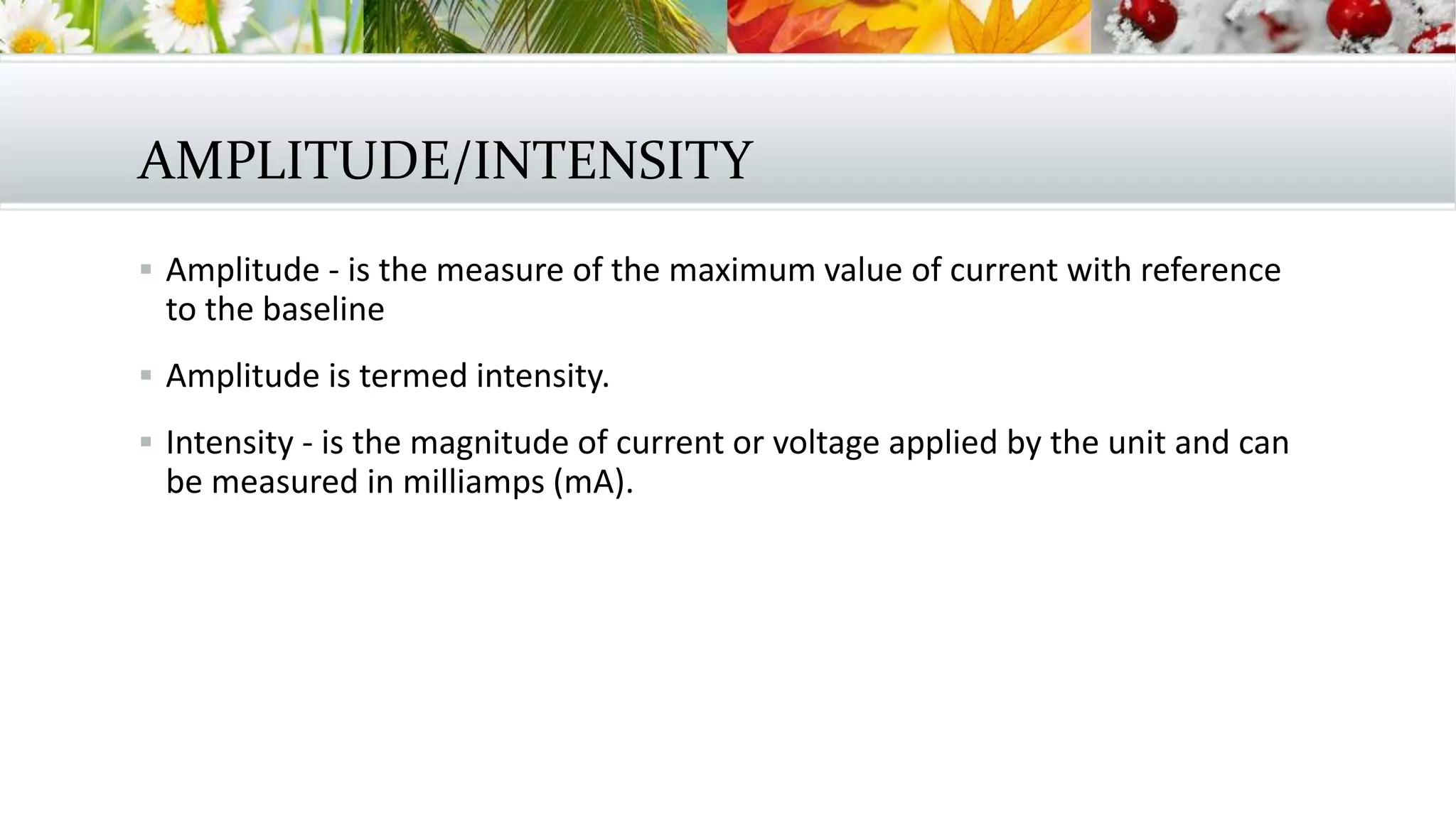 AMPLITUDE/INTENSITY
 Amplitude - is the measure of the maximum value of current with reference
to the baseline
 Amplitude is termed intensity.
 Intensity - is the magnitude of current or voltage applied by the unit and can
be measured in milliamps (mA).
 