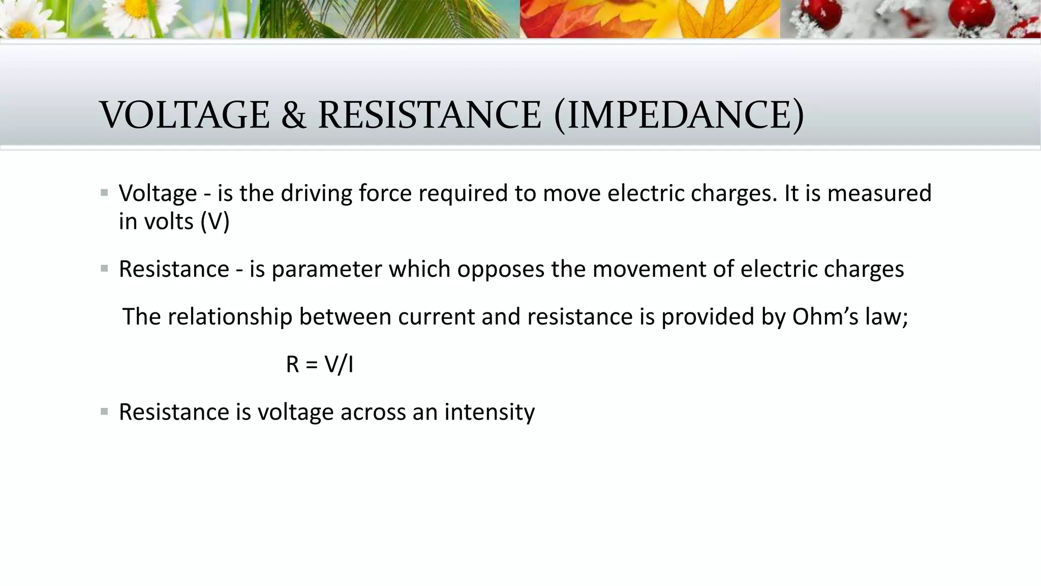 VOLTAGE & RESISTANCE (IMPEDANCE)
 Voltage - is the driving force required to move electric charges. It is measured
in volts (V)
 Resistance - is parameter which opposes the movement of electric charges
The relationship between current and resistance is provided by Ohm’s law;
R = V/I
 Resistance is voltage across an intensity
 