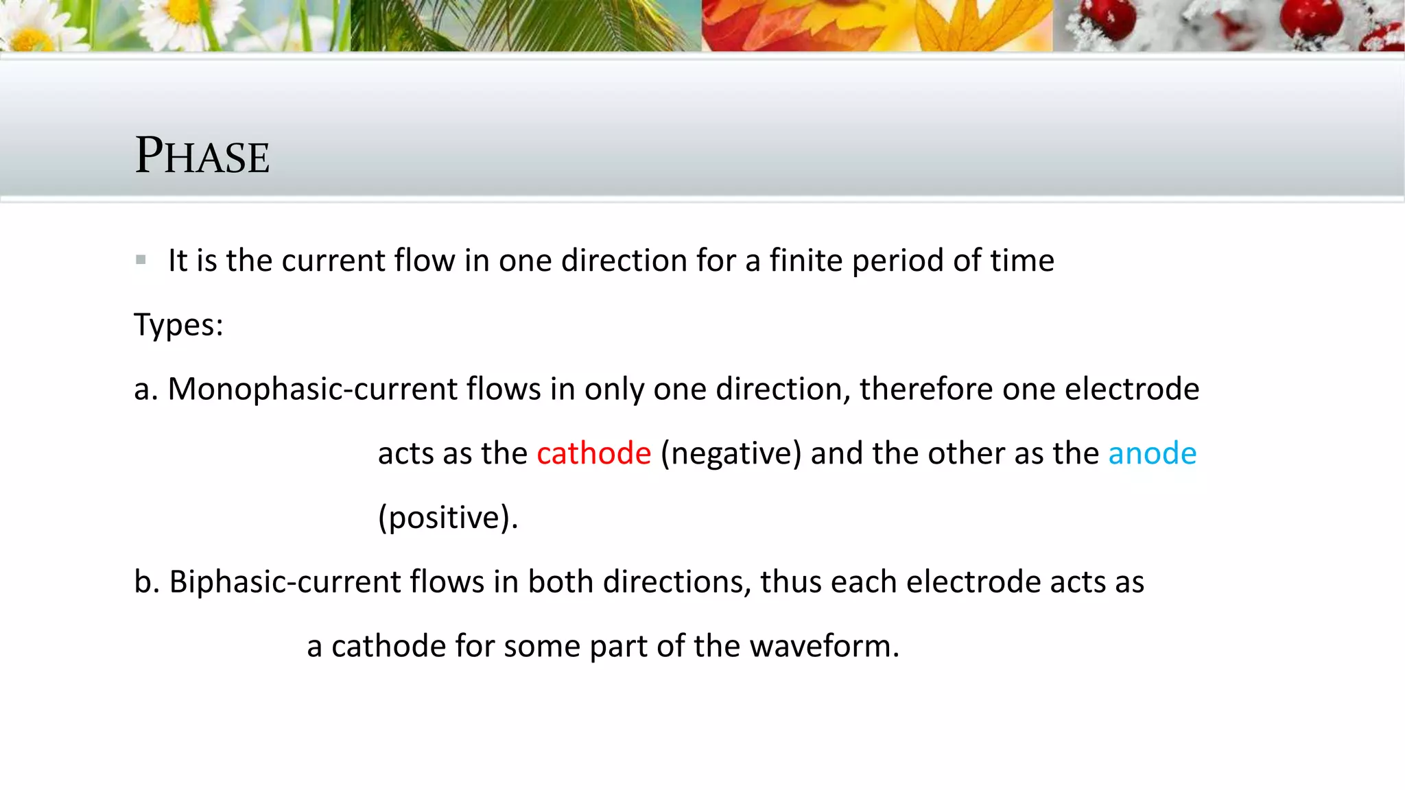 PHASE
 It is the current flow in one direction for a finite period of time
Types:
a. Monophasic-current flows in only one direction, therefore one electrode
acts as the cathode (negative) and the other as the anode
(positive).
b. Biphasic-current flows in both directions, thus each electrode acts as
a cathode for some part of the waveform.
 