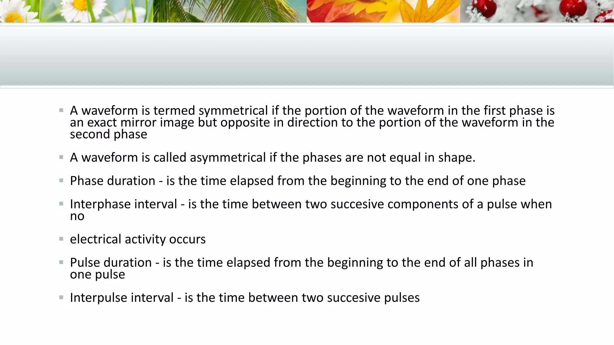  A waveform is termed symmetrical if the portion of the waveform in the first phase is
an exact mirror image but opposite in direction to the portion of the waveform in the
second phase
 A waveform is called asymmetrical if the phases are not equal in shape.
 Phase duration - is the time elapsed from the beginning to the end of one phase
 Interphase interval - is the time between two succesive components of a pulse when
no
 electrical activity occurs
 Pulse duration - is the time elapsed from the beginning to the end of all phases in
one pulse
 Interpulse interval - is the time between two succesive pulses
 