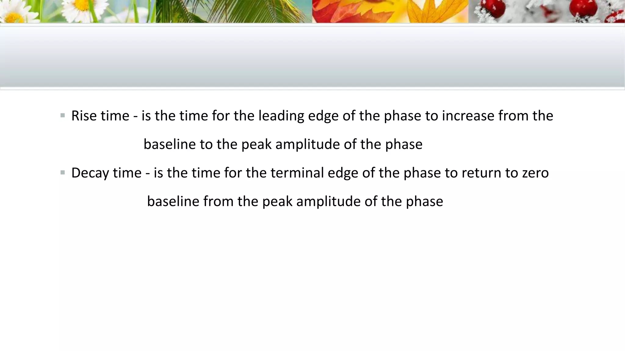  Rise time - is the time for the leading edge of the phase to increase from the
baseline to the peak amplitude of the phase
 Decay time - is the time for the terminal edge of the phase to return to zero
baseline from the peak amplitude of the phase
 
