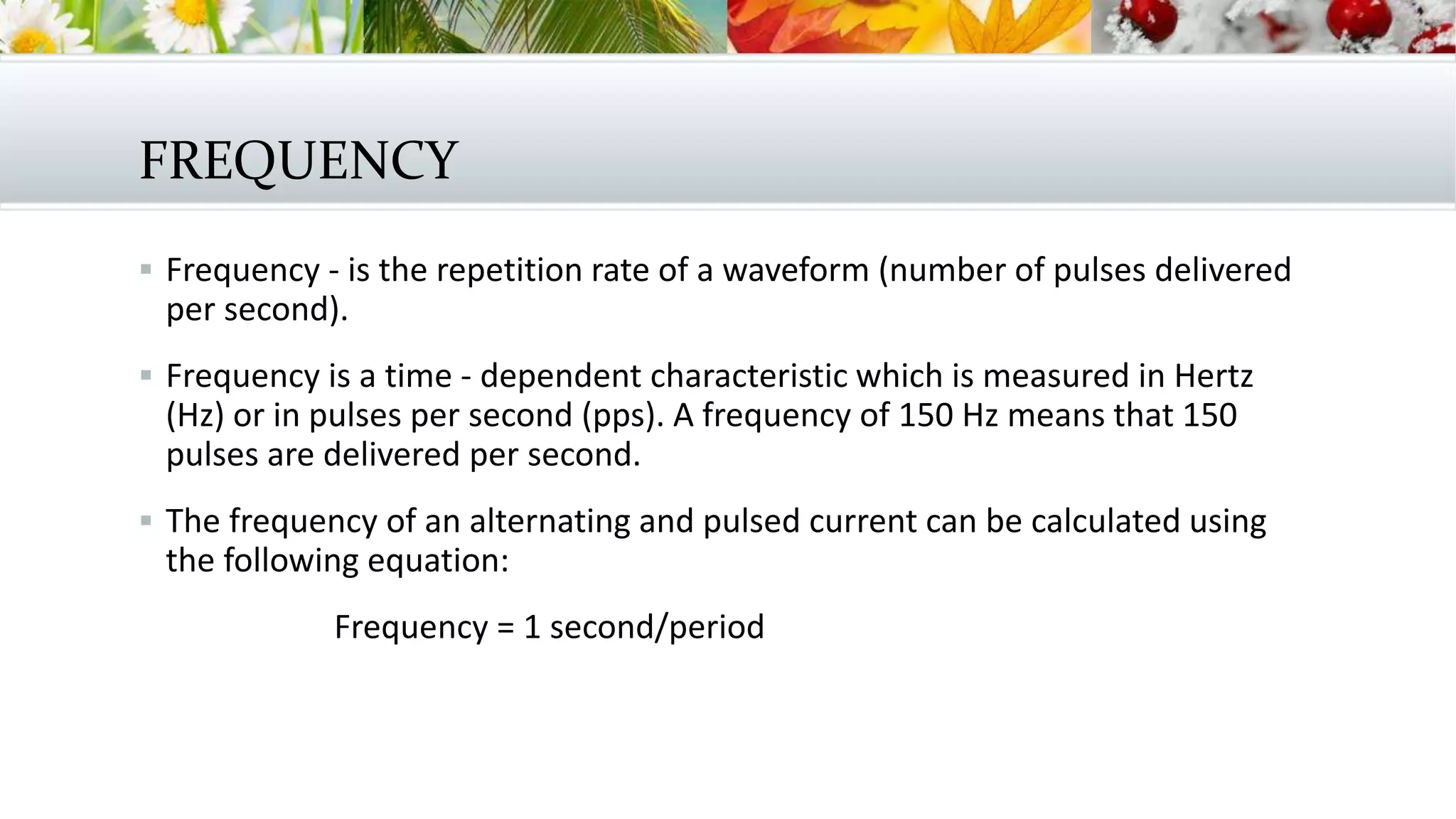 FREQUENCY
 Frequency - is the repetition rate of a waveform (number of pulses delivered
per second).
 Frequency is a time - dependent characteristic which is measured in Hertz
(Hz) or in pulses per second (pps). A frequency of 150 Hz means that 150
pulses are delivered per second.
 The frequency of an alternating and pulsed current can be calculated using
the following equation:
Frequency = 1 second/period
 