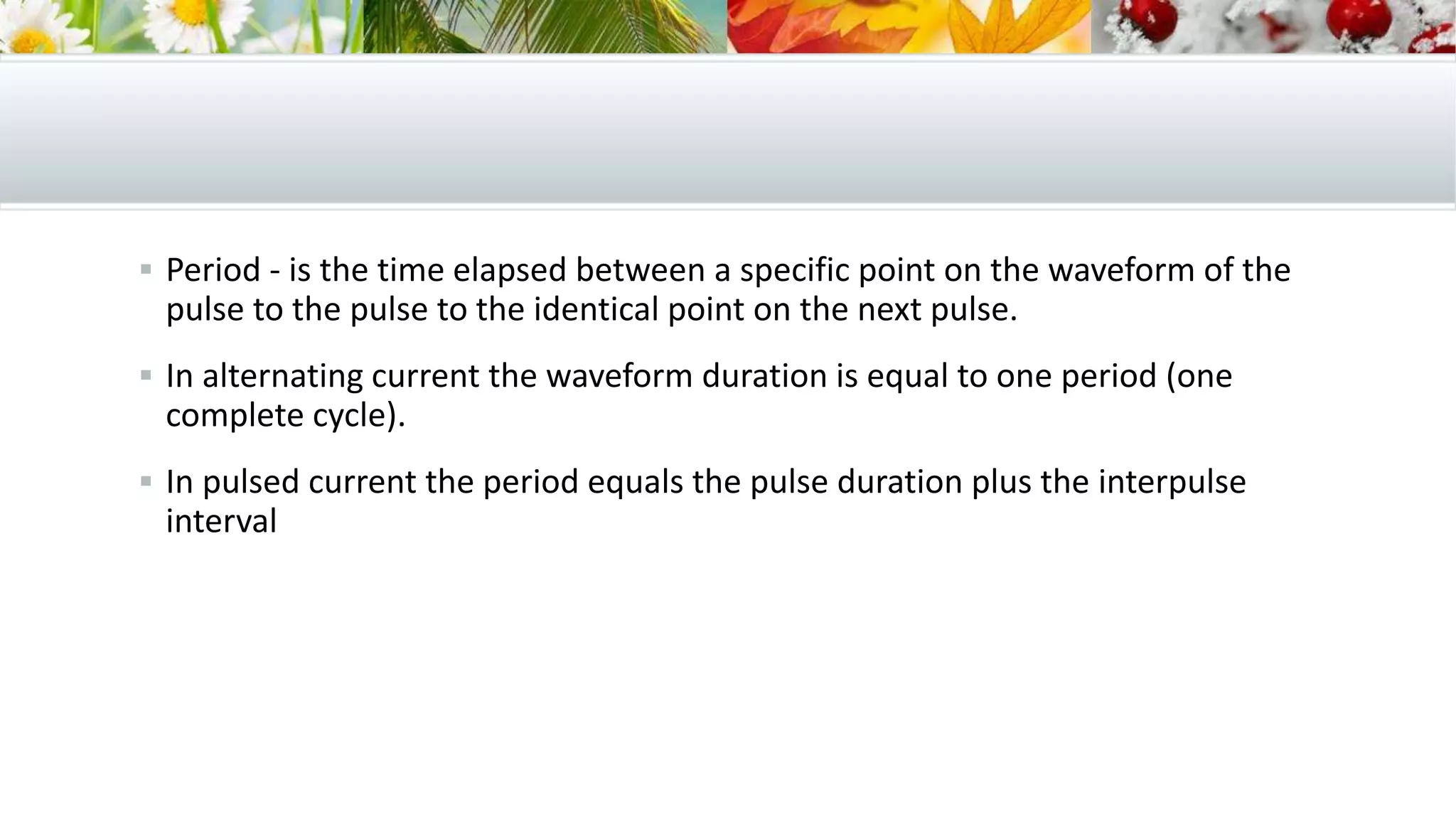  Period - is the time elapsed between a specific point on the waveform of the
pulse to the pulse to the identical point on the next pulse.
 In alternating current the waveform duration is equal to one period (one
complete cycle).
 In pulsed current the period equals the pulse duration plus the interpulse
interval
 
