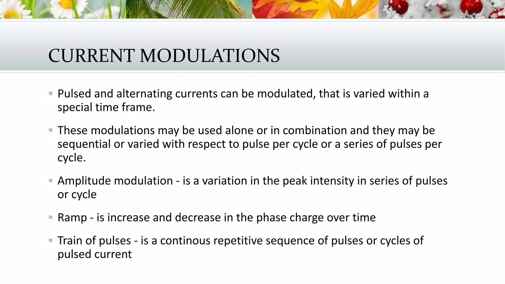 CURRENT MODULATIONS
 Pulsed and alternating currents can be modulated, that is varied within a
special time frame.
 These modulations may be used alone or in combination and they may be
sequential or varied with respect to pulse per cycle or a series of pulses per
cycle.
 Amplitude modulation - is a variation in the peak intensity in series of pulses
or cycle
 Ramp - is increase and decrease in the phase charge over time
 Train of pulses - is a continous repetitive sequence of pulses or cycles of
pulsed current
 