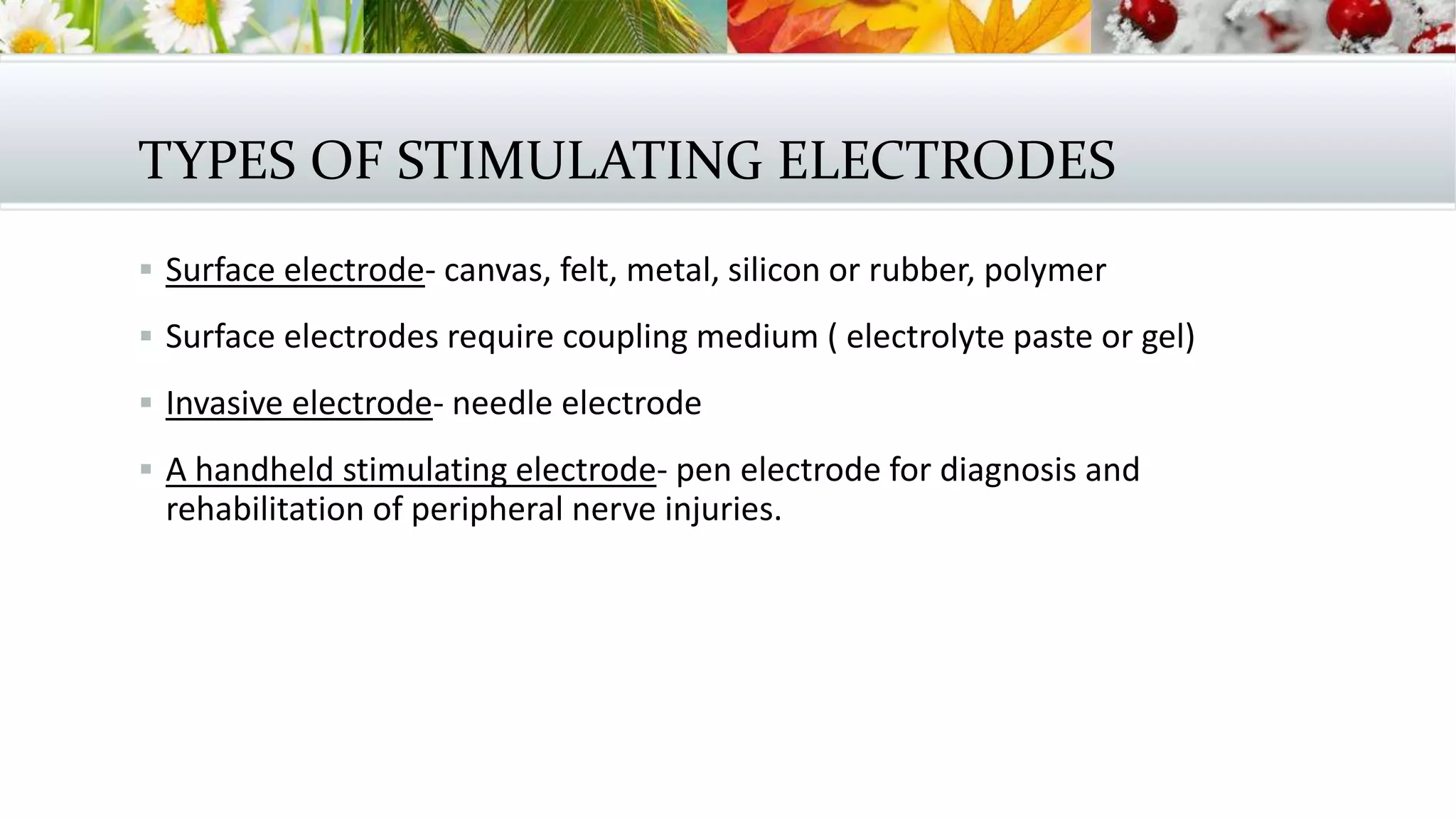 TYPES OF STIMULATING ELECTRODES
 Surface electrode- canvas, felt, metal, silicon or rubber, polymer
 Surface electrodes require coupling medium ( electrolyte paste or gel)
 Invasive electrode- needle electrode
 A handheld stimulating electrode- pen electrode for diagnosis and
rehabilitation of peripheral nerve injuries.
 