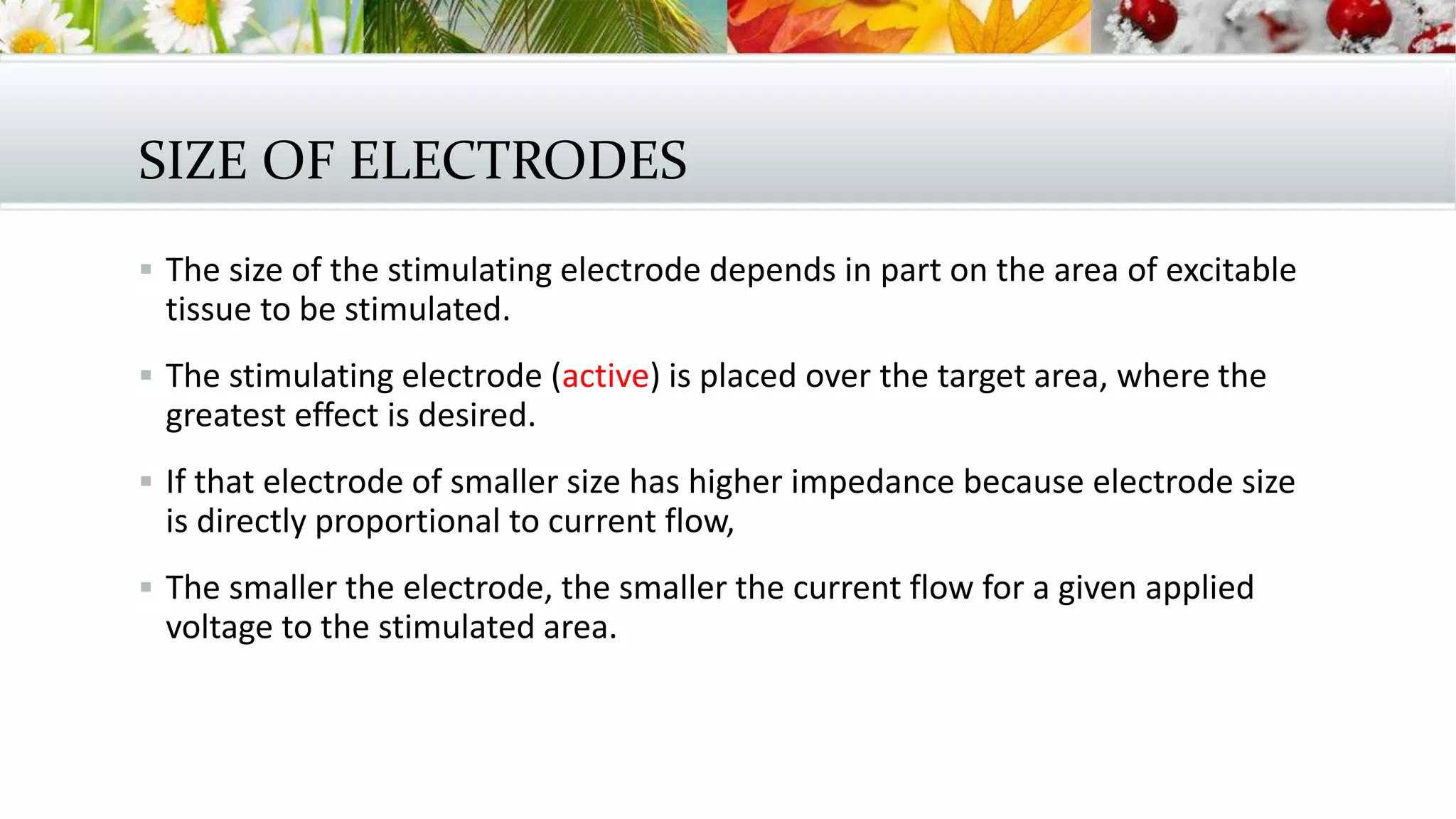 SIZE OF ELECTRODES
 The size of the stimulating electrode depends in part on the area of excitable
tissue to be stimulated.
 The stimulating electrode (active) is placed over the target area, where the
greatest effect is desired.
 If that electrode of smaller size has higher impedance because electrode size
is directly proportional to current flow,
 The smaller the electrode, the smaller the current flow for a given applied
voltage to the stimulated area.
 