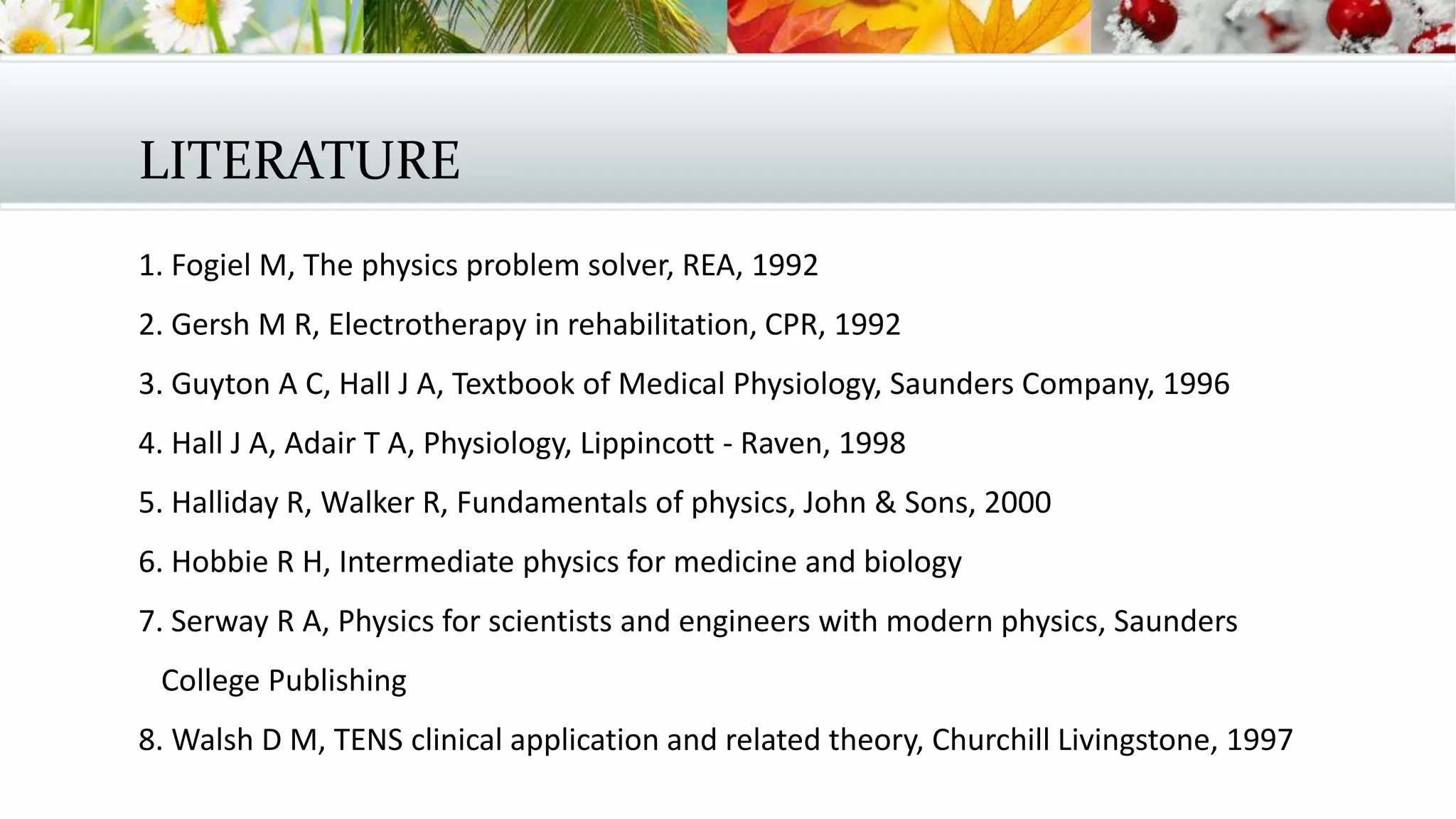 LITERATURE
1. Fogiel M, The physics problem solver, REA, 1992
2. Gersh M R, Electrotherapy in rehabilitation, CPR, 1992
3. Guyton A C, Hall J A, Textbook of Medical Physiology, Saunders Company, 1996
4. Hall J A, Adair T A, Physiology, Lippincott - Raven, 1998
5. Halliday R, Walker R, Fundamentals of physics, John & Sons, 2000
6. Hobbie R H, Intermediate physics for medicine and biology
7. Serway R A, Physics for scientists and engineers with modern physics, Saunders
College Publishing
8. Walsh D M, TENS clinical application and related theory, Churchill Livingstone, 1997
 