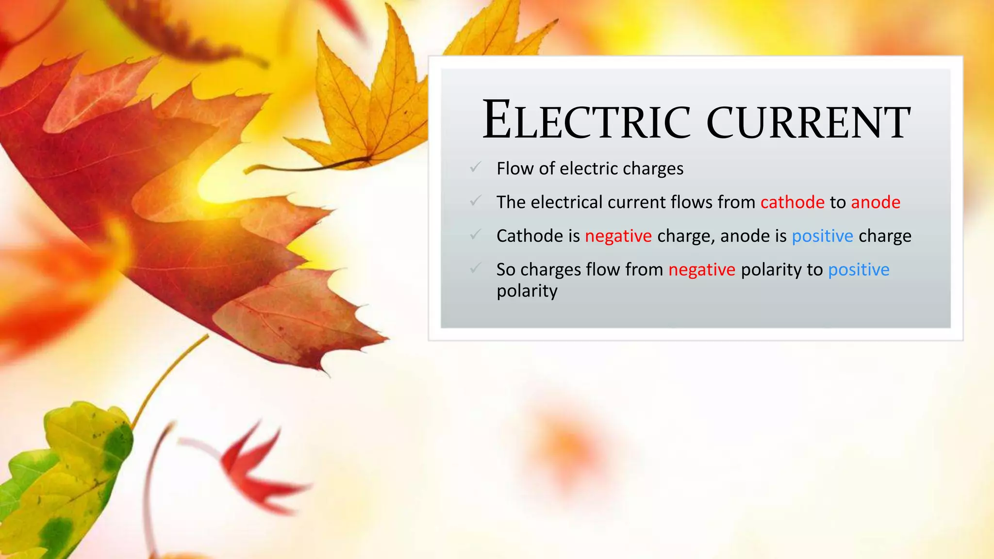 ELECTRIC CURRENT
 Flow of electric charges
 The electrical current flows from cathode to anode
 Cathode is negative charge, anode is positive charge
 So charges flow from negative polarity to positive
polarity
 