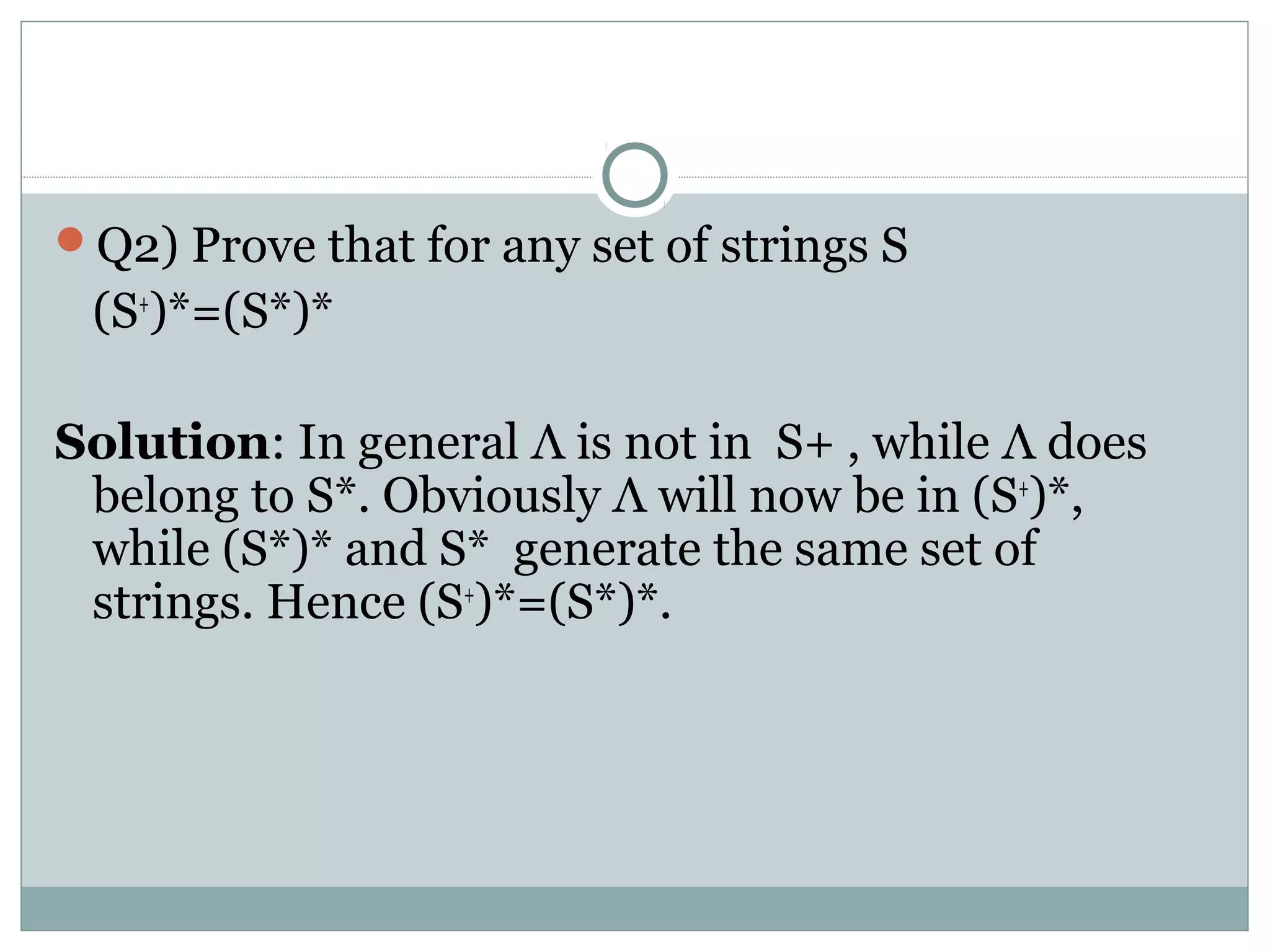 Q2) Prove that for any set of strings S
(S+
)*=(S*)*
Solution: In general Λ is not in S+ , while Λ does
belong to S*. Obviously Λ will now be in (S+
)*,
while (S*)* and S* generate the same set of
strings. Hence (S+
)*=(S*)*.
 