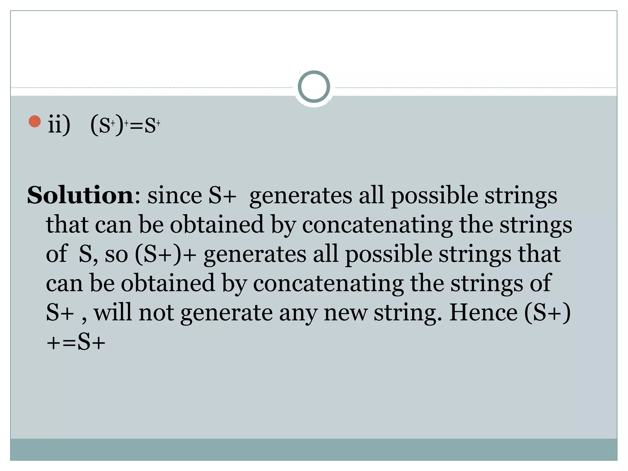 ii) (S+
)+
=S+
Solution: since S+ generates all possible strings
that can be obtained by concatenating the strings
of S, so (S+)+ generates all possible strings that
can be obtained by concatenating the strings of
S+ , will not generate any new string. Hence (S+)
+=S+
 