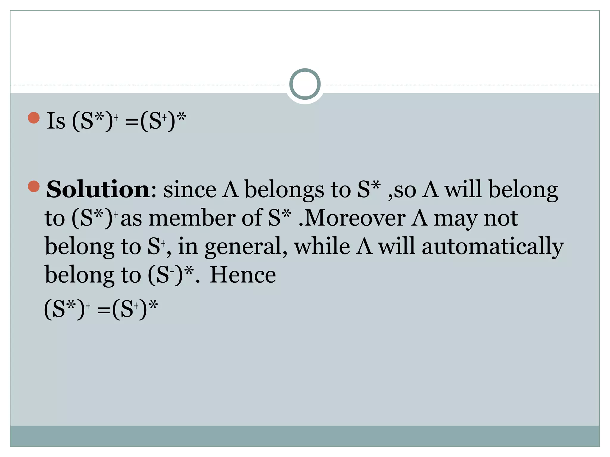 Is (S*)+
=(S+
)*
Solution: since Λ belongs to S* ,so Λ will belong
to (S*)+
as member of S* .Moreover Λ may not
belong to S+
, in general, while Λ will automatically
belong to (S+
)*. Hence
(S*)+
=(S+
)*
 