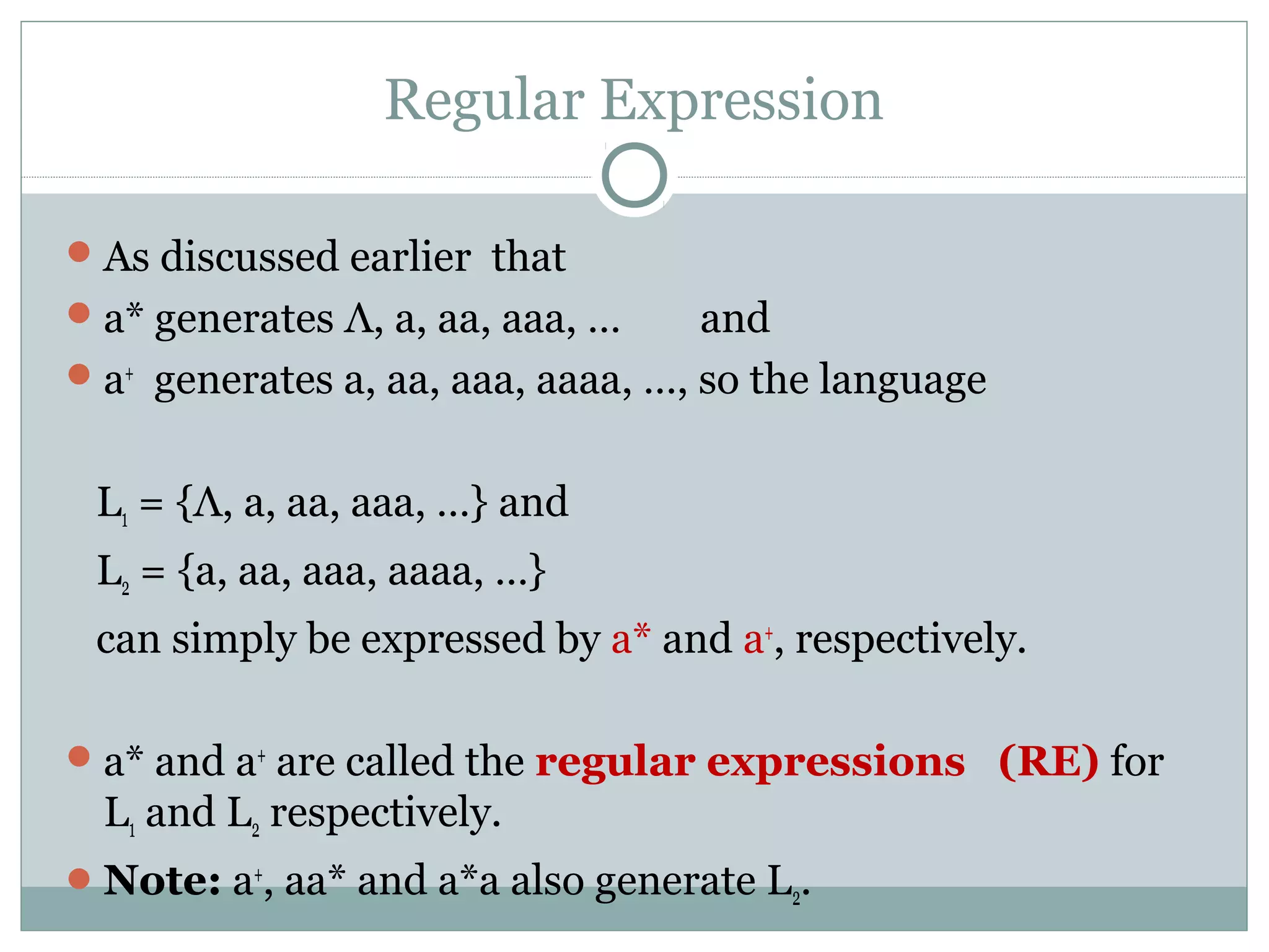 Regular Expression
As discussed earlier that
a* generates Λ, a, aa, aaa, … and
a+
generates a, aa, aaa, aaaa, …, so the language
L1 = {Λ, a, aa, aaa, …} and
L2 = {a, aa, aaa, aaaa, …}
can simply be expressed by a* and a+
, respectively.
a* and a+
are called the regular expressions (RE) for
L1 and L2 respectively.
Note: a+
, aa* and a*a also generate L2.
 