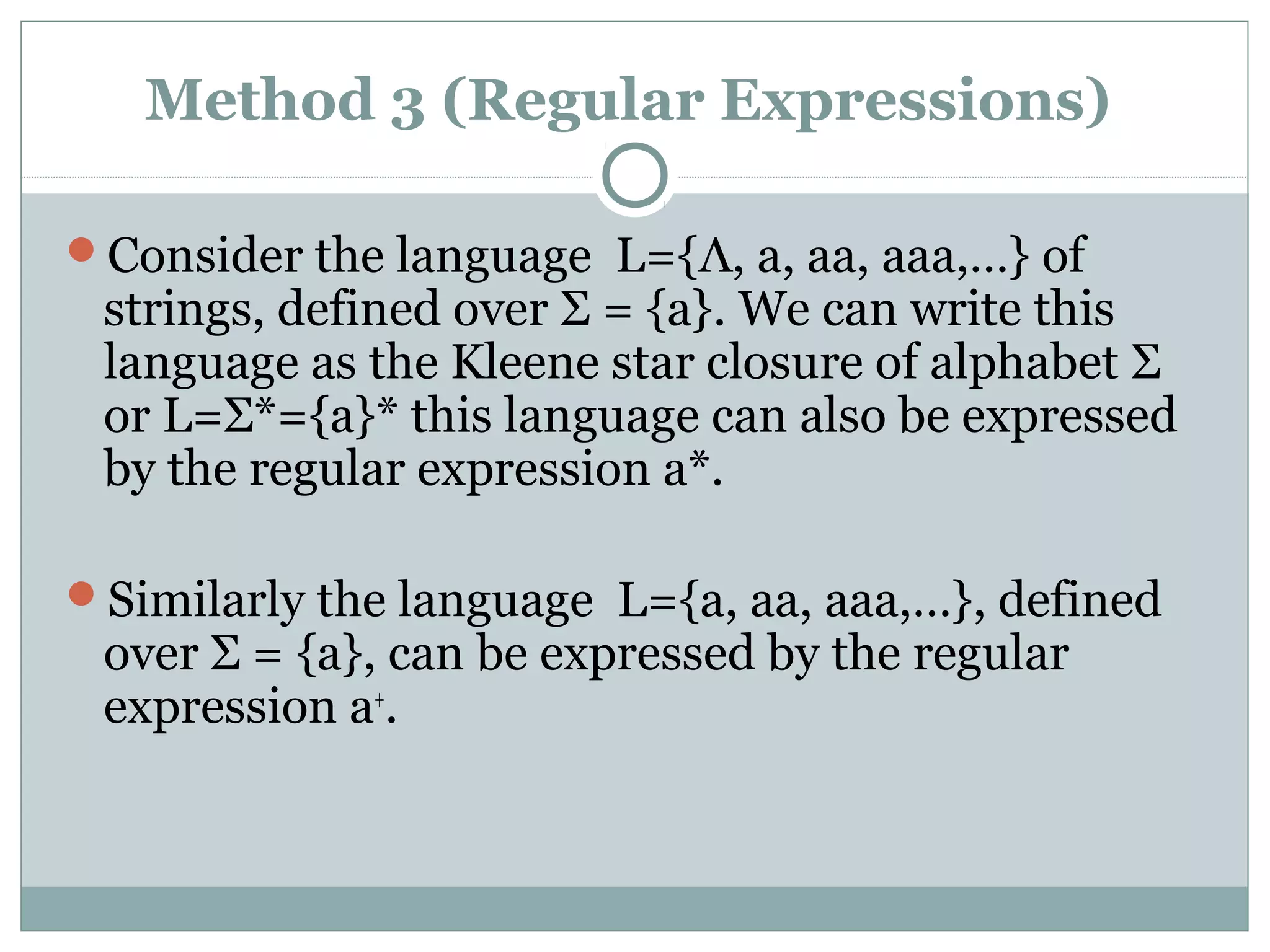 Method 3 (Regular Expressions)
Consider the language L={Λ, a, aa, aaa,…} of
strings, defined over Σ = {a}. We can write this
language as the Kleene star closure of alphabet Σ
or L=Σ*={a}* this language can also be expressed
by the regular expression a*.
Similarly the language L={a, aa, aaa,…}, defined
over Σ = {a}, can be expressed by the regular
expression a+
.
 