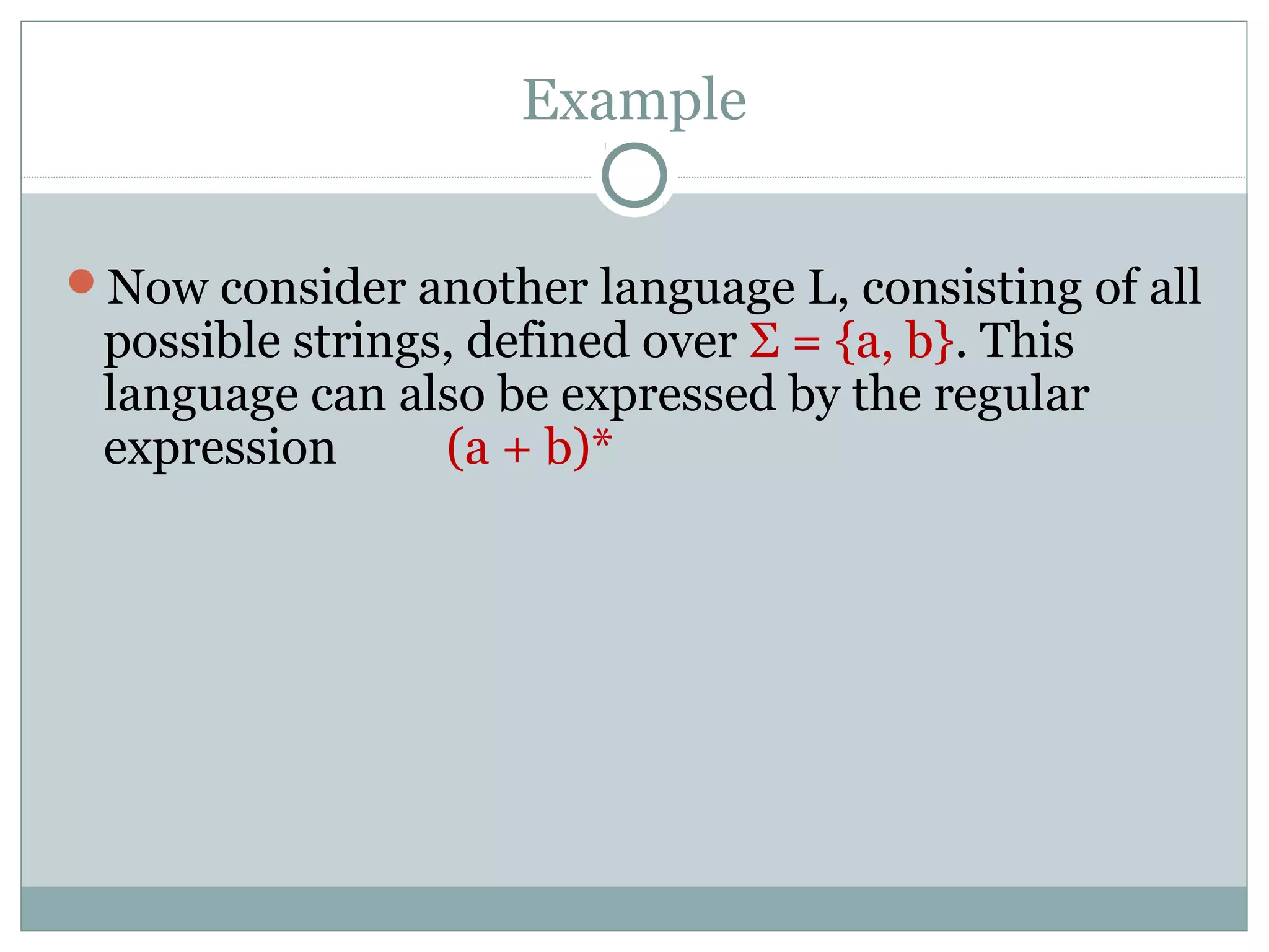 Example
Now consider another language L, consisting of all
possible strings, defined over Σ = {a, b}. This
language can also be expressed by the regular
expression (a + b)*
 