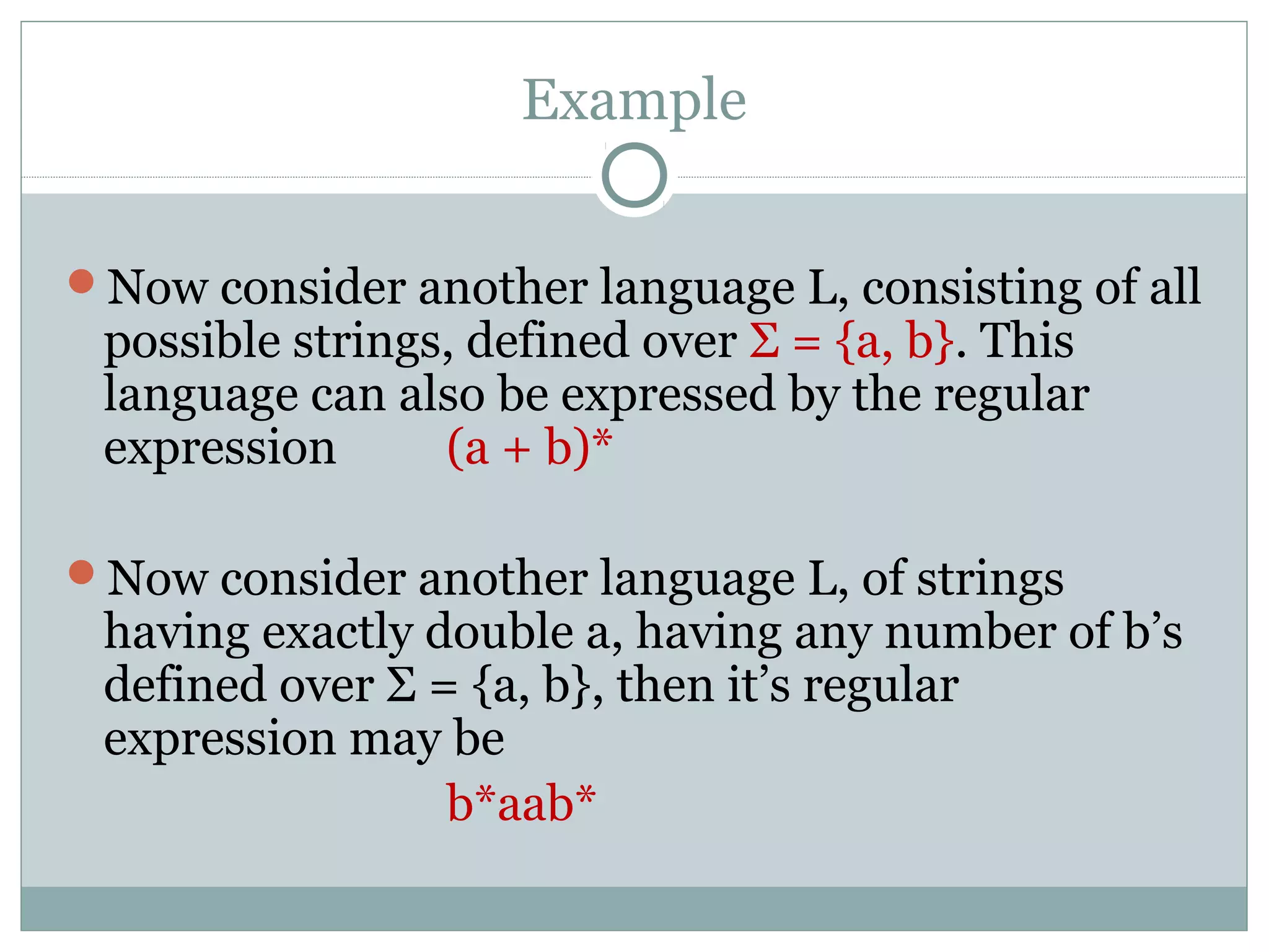 Example
Now consider another language L, consisting of all
possible strings, defined over Σ = {a, b}. This
language can also be expressed by the regular
expression (a + b)*
Now consider another language L, of strings
having exactly double a, having any number of b’s
defined over Σ = {a, b}, then it’s regular
expression may be
b*aab*
 