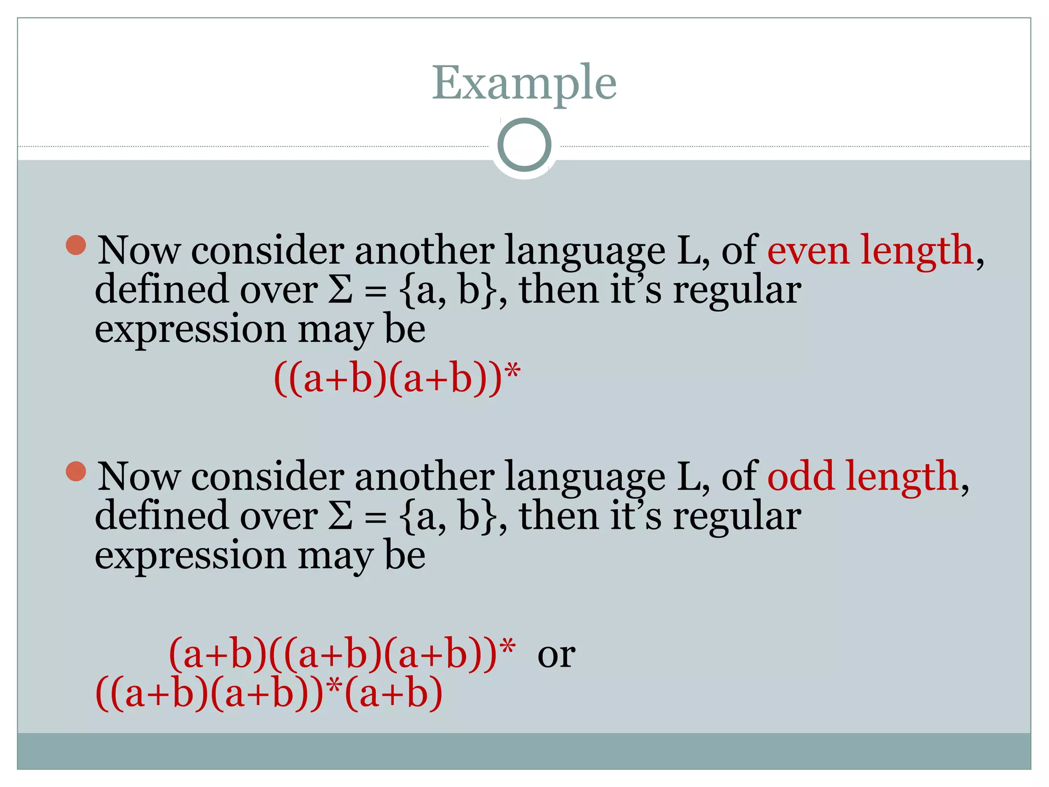 Example
Now consider another language L, of even length,
defined over Σ = {a, b}, then it’s regular
expression may be
((a+b)(a+b))*
Now consider another language L, of odd length,
defined over Σ = {a, b}, then it’s regular
expression may be
(a+b)((a+b)(a+b))* or
((a+b)(a+b))*(a+b)
 