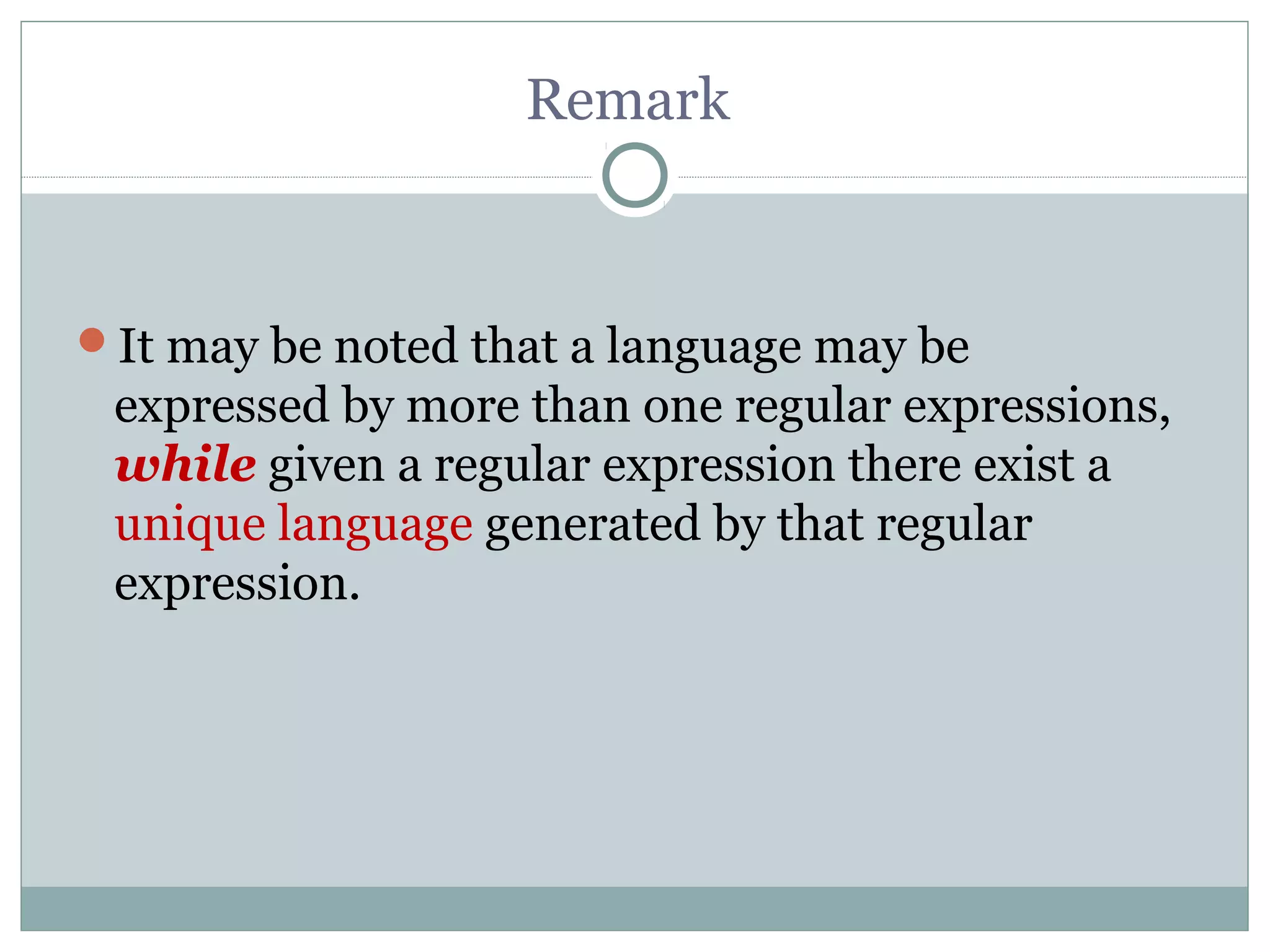 Remark
It may be noted that a language may be
expressed by more than one regular expressions,
while given a regular expression there exist a
unique language generated by that regular
expression.
 