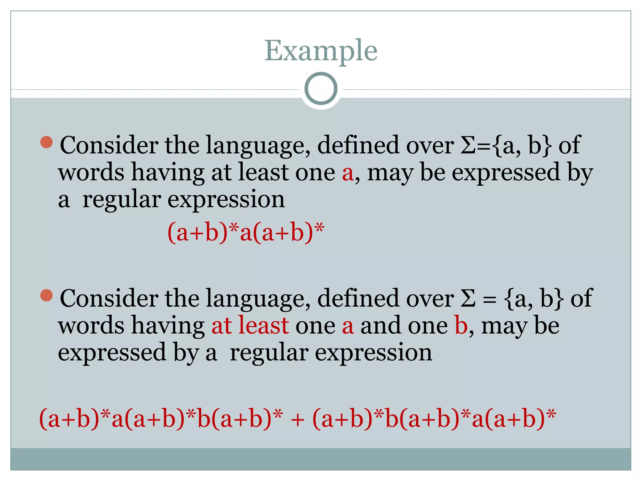 Example
Consider the language, defined over Σ={a, b} of
words having at least one a, may be expressed by
a regular expression
(a+b)*a(a+b)*
Consider the language, defined over Σ = {a, b} of
words having at least one a and one b, may be
expressed by a regular expression
(a+b)*a(a+b)*b(a+b)* + (a+b)*b(a+b)*a(a+b)*
 