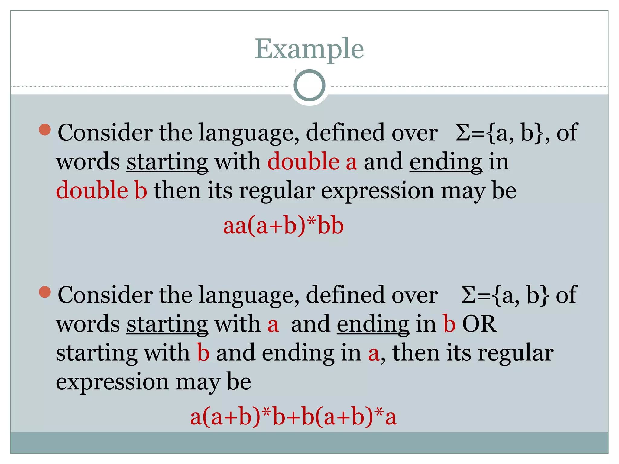 Example
Consider the language, defined over Σ={a, b}, of
words starting with double a and ending in
double b then its regular expression may be
aa(a+b)*bb
Consider the language, defined over Σ={a, b} of
words starting with a and ending in b OR
starting with b and ending in a, then its regular
expression may be
a(a+b)*b+b(a+b)*a
 