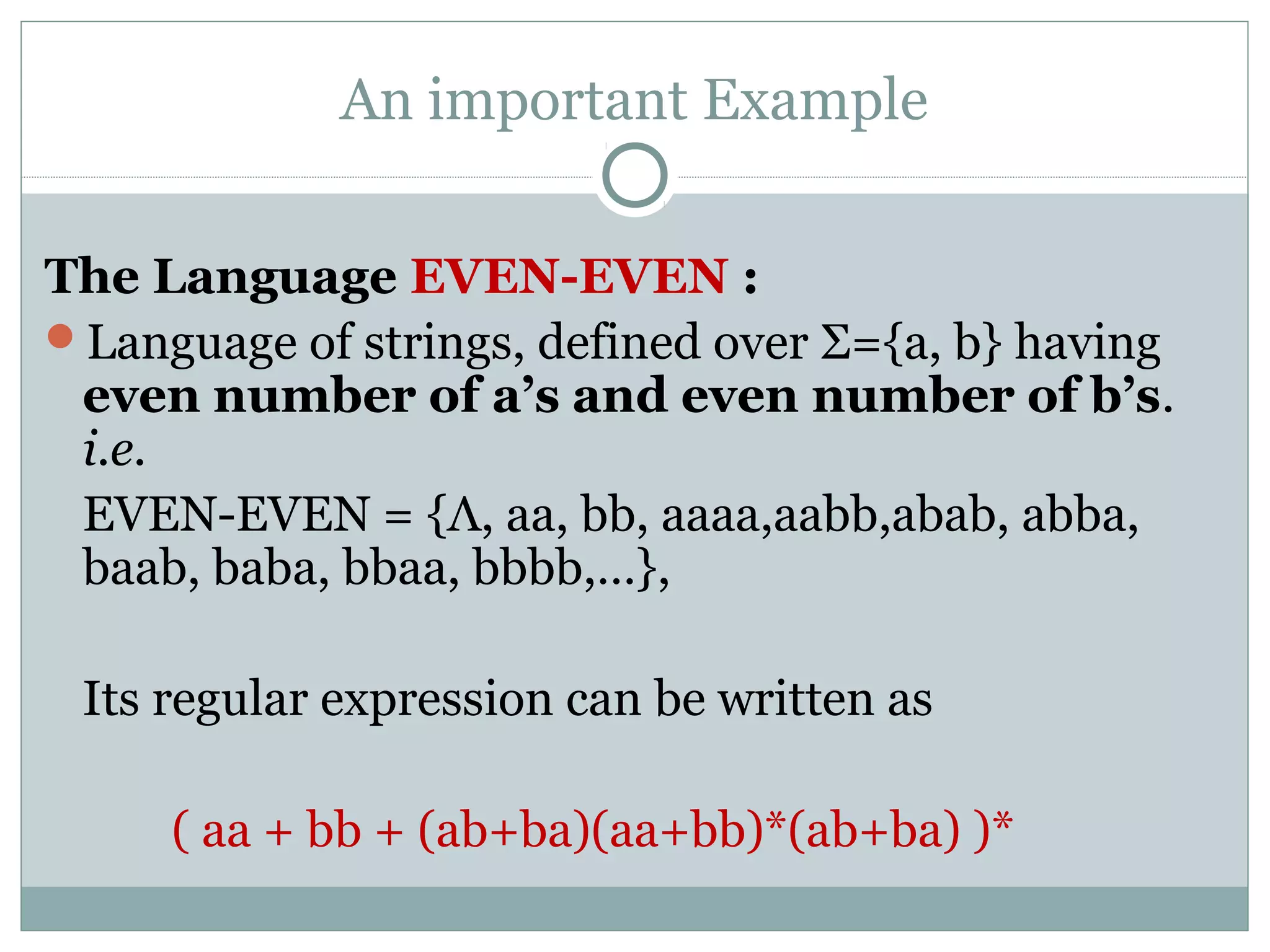 An important Example
The Language EVEN-EVEN :
Language of strings, defined over Σ={a, b} having
even number of a’s and even number of b’s.
i.e.
EVEN-EVEN = {Λ, aa, bb, aaaa,aabb,abab, abba,
baab, baba, bbaa, bbbb,…},
Its regular expression can be written as
( aa + bb + (ab+ba)(aa+bb)*(ab+ba) )*
 
