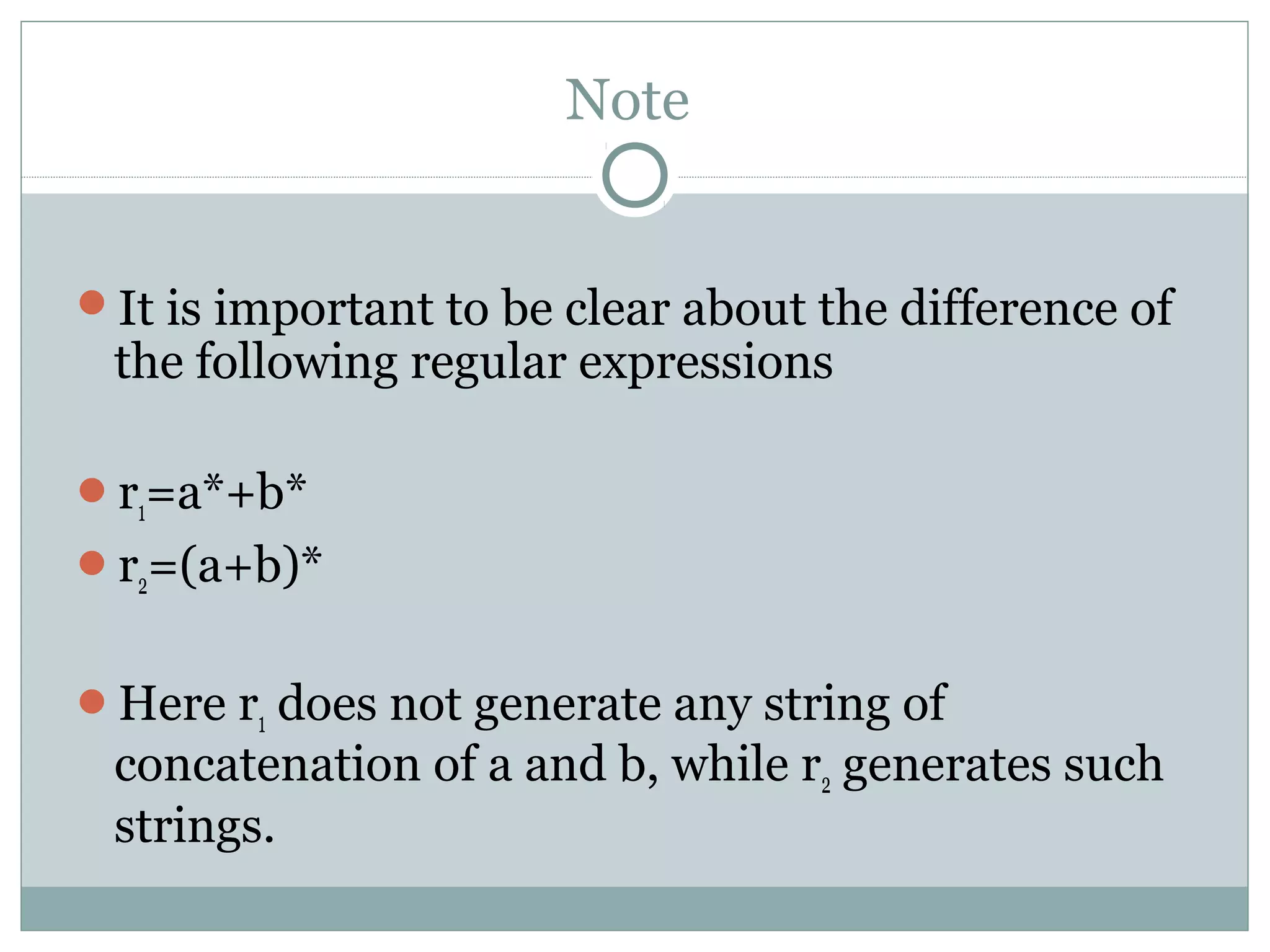 Note
It is important to be clear about the difference of
the following regular expressions
r1=a*+b*
r2=(a+b)*
Here r1 does not generate any string of
concatenation of a and b, while r2 generates such
strings.
 