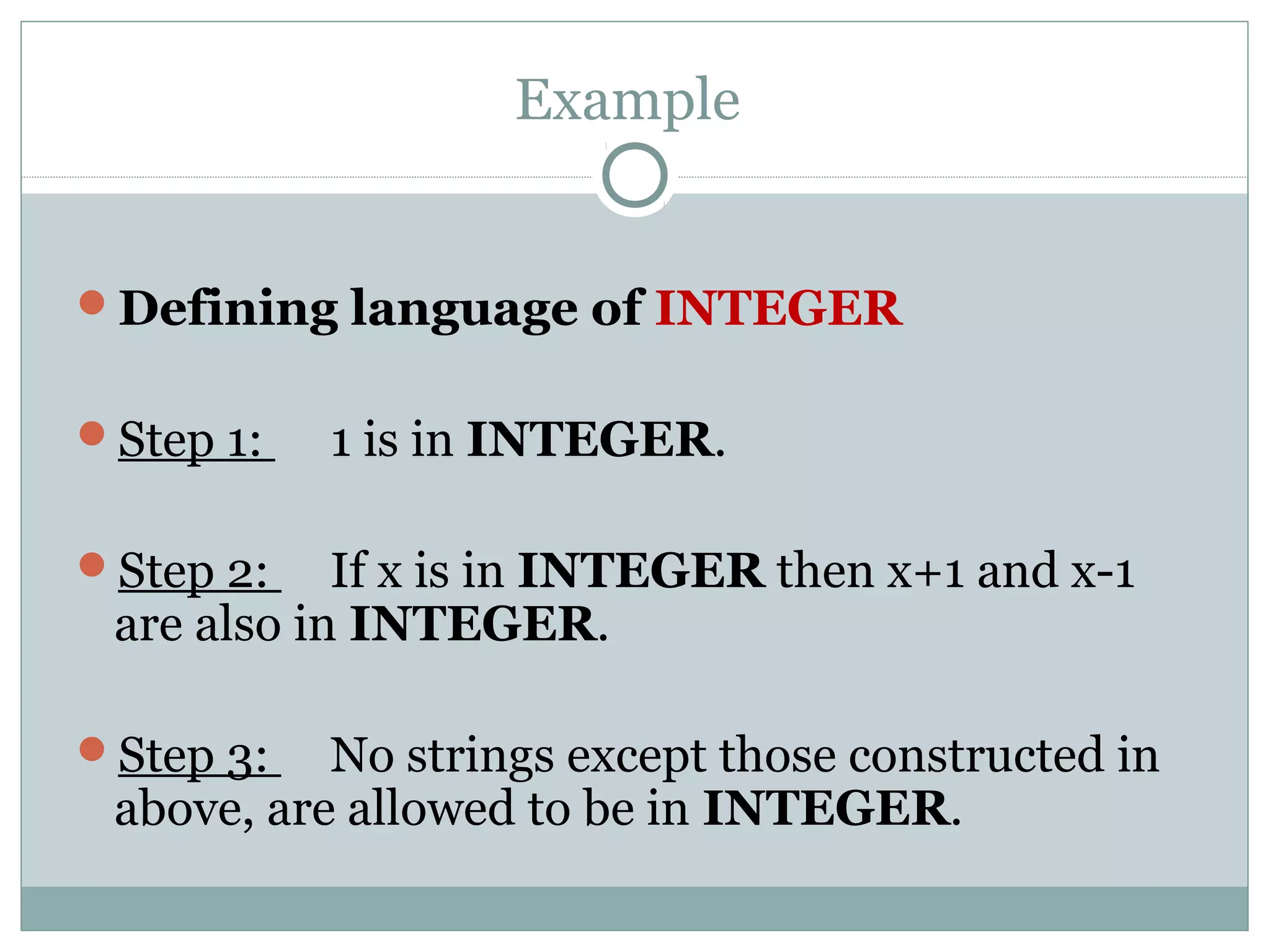 Example
Defining language of INTEGER
Step 1: 1 is in INTEGER.
Step 2: If x is in INTEGER then x+1 and x-1
are also in INTEGER.
Step 3: No strings except those constructed in
above, are allowed to be in INTEGER.
 