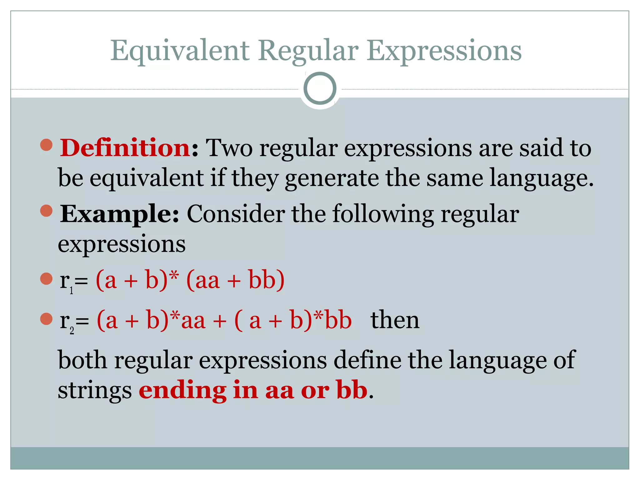 Equivalent Regular Expressions
Definition: Two regular expressions are said to
be equivalent if they generate the same language.
Example: Consider the following regular
expressions
r1= (a + b)* (aa + bb)
r2= (a + b)*aa + ( a + b)*bb then
both regular expressions define the language of
strings ending in aa or bb.
 