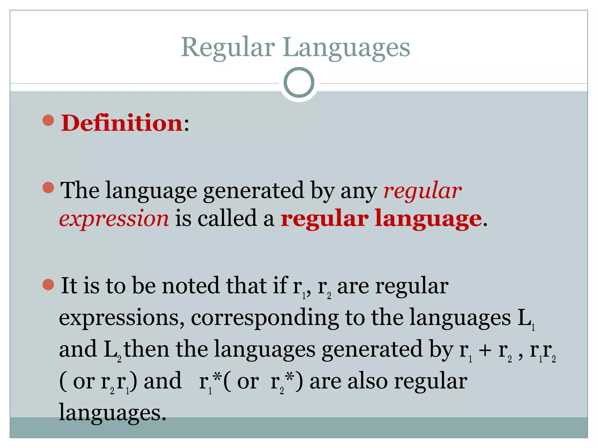 Regular Languages
Definition:
The language generated by any regular
expression is called a regular language.
It is to be noted that if r1, r2 are regular
expressions, corresponding to the languages L1
and L2then the languages generated by r1 + r2 , r1r2
( or r2r1) and r1*( or r2*) are also regular
languages.
 