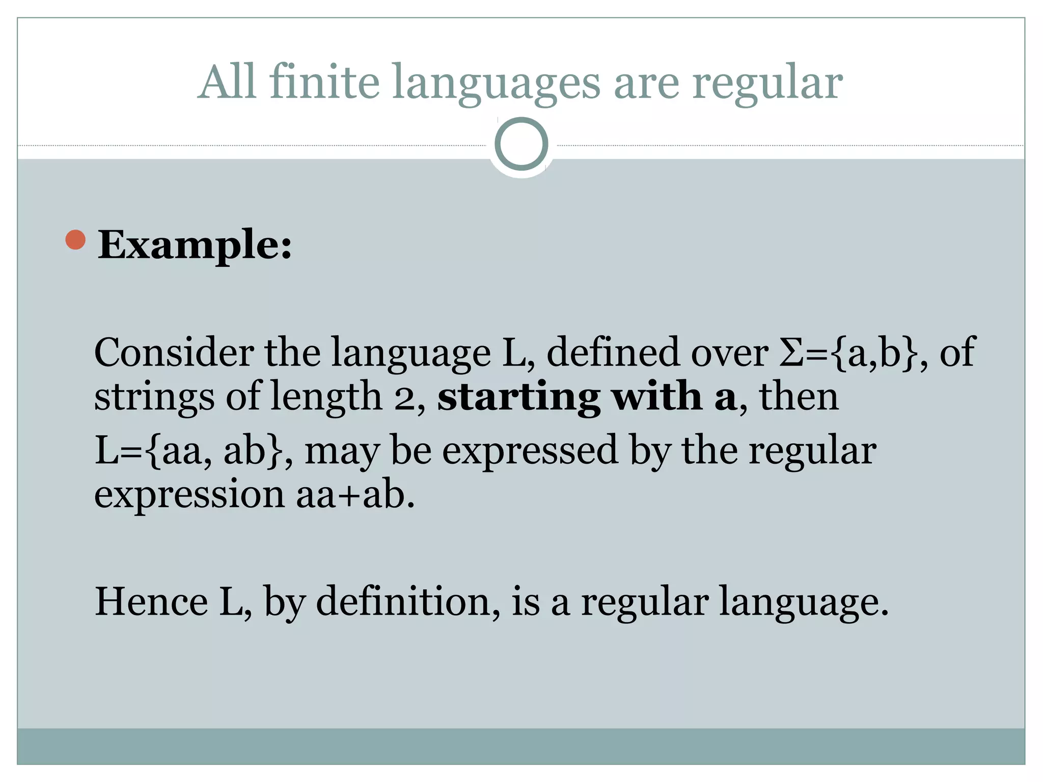 All finite languages are regular
Example:
Consider the language L, defined over Σ={a,b}, of
strings of length 2, starting with a, then
L={aa, ab}, may be expressed by the regular
expression aa+ab.
Hence L, by definition, is a regular language.
 