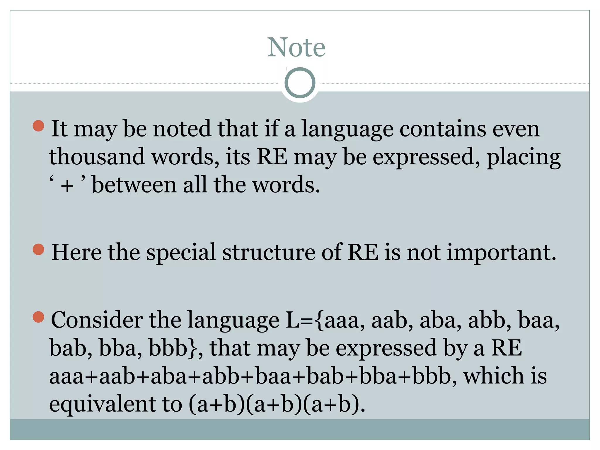 Note
It may be noted that if a language contains even
thousand words, its RE may be expressed, placing
‘ + ’ between all the words.
Here the special structure of RE is not important.
Consider the language L={aaa, aab, aba, abb, baa,
bab, bba, bbb}, that may be expressed by a RE
aaa+aab+aba+abb+baa+bab+bba+bbb, which is
equivalent to (a+b)(a+b)(a+b).
 