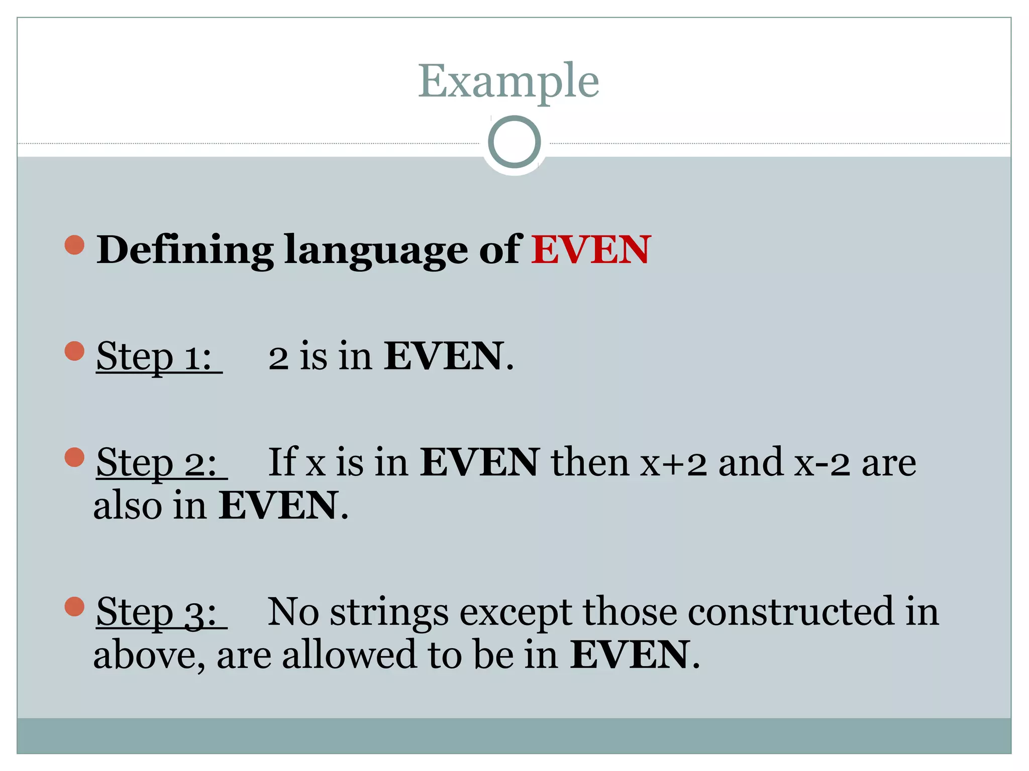 Example
Defining language of EVEN
Step 1: 2 is in EVEN.
Step 2: If x is in EVEN then x+2 and x-2 are
also in EVEN.
Step 3: No strings except those constructed in
above, are allowed to be in EVEN.
 
