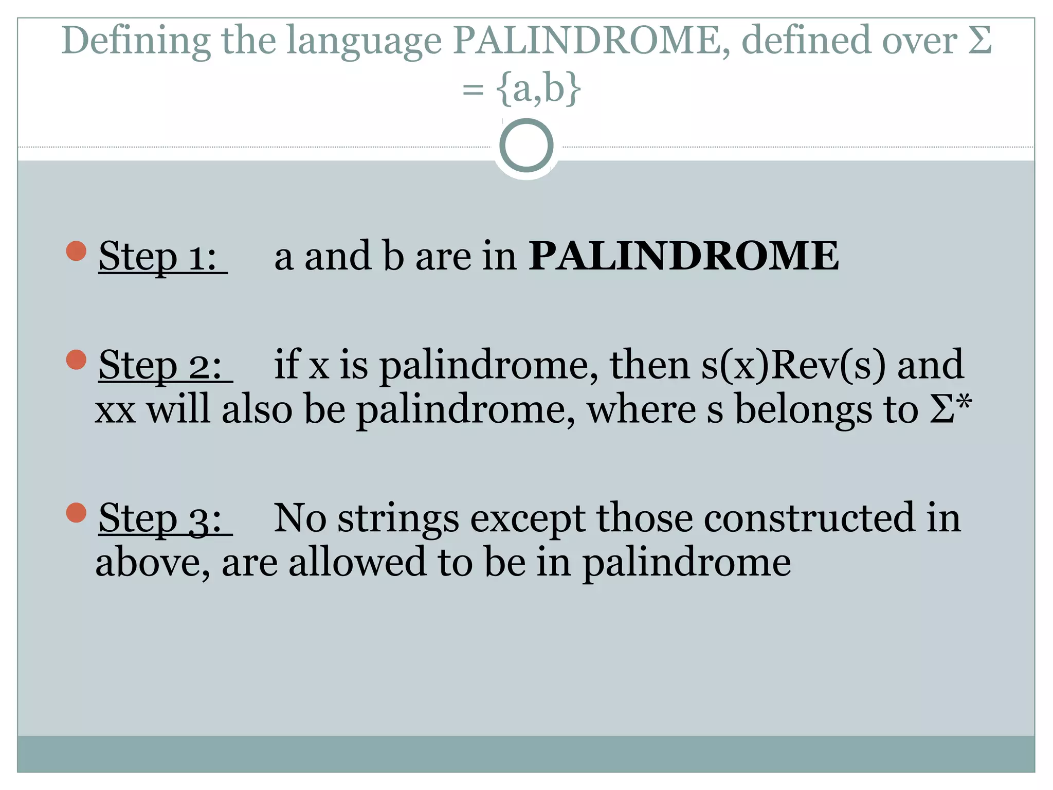 Defining the language PALINDROME, defined over Σ
= {a,b}
Step 1: a and b are in PALINDROME
Step 2: if x is palindrome, then s(x)Rev(s) and
xx will also be palindrome, where s belongs to Σ*
Step 3: No strings except those constructed in
above, are allowed to be in palindrome
 
