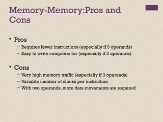Memory-Memory:Pros and
Cons
• Pros
– Requires fewer instructions (especially if 3 operands)
– Easy to write compilers for (especially if 3 operands)
• Cons
– Very high memory traffic (especially if 3 operands)
– Variable number of clocks per instruction
– With two operands, more data movements are required
 