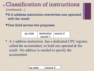 +Classification of instructions
(continued…)
A 2-address instruction overwrites one operand
with the result
One field serves two purposes
op code destination
source 1
source 2
• A 1-address instruction has a dedicated CPU register,
called the accumulator, to hold one operand & the
result –No address is needed to specify the
accumulator
op code source 2
 