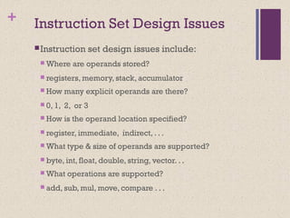 + Instruction Set Design Issues
Instruction set design issues include:
 Where are operands stored?
 registers, memory, stack, accumulator
 How many explicit operands are there?
 0, 1, 2, or 3
 How is the operand location specified?
 register, immediate, indirect, . . .
 What type & size of operands are supported?
 byte, int, float, double, string, vector. . .
 What operations are supported?
 add, sub, mul, move, compare . . .
 