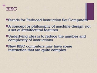 +
RISC
Stands for Reduced Instruction Set Computers
A concept or philosophy of machine design; not
a set of architectural features
Underlying idea is to reduce the number and
complexity of instructions
New RISC computers may have some
instruction that are quite complex
 