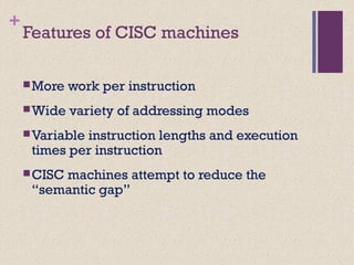 +
Features of CISC machines
More work per instruction
Wide variety of addressing modes
Variable instruction lengths and execution
times per instruction
CISC machines attempt to reduce the
“semantic gap”
 