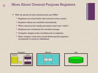 + More About General Purpose Registers
 Why do almost all new architectures use GPRs?
 Registers are much faster than memory (even cache)
 Register values are available immediately
 When memory isn’t ready, processor must wait (“stall”)
 Registers are convenient for variable storage
 Compiler assigns some variables just to registers
 More compact code since small fields specify registers
(compared to memory addresses)
Registers Cache
MemoryProcessor Disk
 