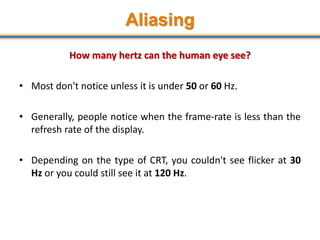 Aliasing
24
How many hertz can the human eye see?
• Most don't notice unless it is under 50 or 60 Hz.
• Generally, people notice when the frame-rate is less than the
refresh rate of the display.
• Depending on the type of CRT, you couldn't see flicker at 30
Hz or you could still see it at 120 Hz.
 