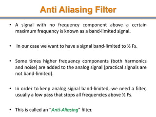 Anti Aliasing Filter
• A signal with no frequency component above a certain
maximum frequency is known as a band-limited signal.
• In our case we want to have a signal band-limited to ½ Fs.
• Some times higher frequency components (both harmonics
and noise) are added to the analog signal (practical signals are
not band-limited).
• In order to keep analog signal band-limited, we need a filter,
usually a low pass that stops all frequencies above ½ Fs.
• This is called an “Anti-Aliasing” filter. 37
 