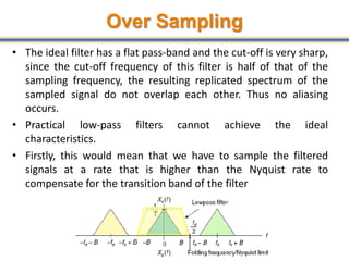 Over Sampling
• The ideal filter has a flat pass-band and the cut-off is very sharp,
since the cut-off frequency of this filter is half of that of the
sampling frequency, the resulting replicated spectrum of the
sampled signal do not overlap each other. Thus no aliasing
occurs.
• Practical low-pass filters cannot achieve the ideal
characteristics.
• Firstly, this would mean that we have to sample the filtered
signals at a rate that is higher than the Nyquist rate to
compensate for the transition band of the filter
45
 