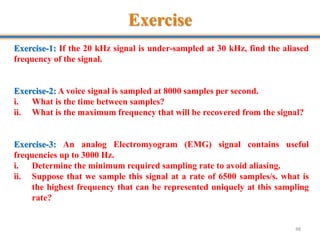 Exercise
48
Exercise-1: If the 20 kHz signal is under-sampled at 30 kHz, find the aliased
frequency of the signal.
Exercise-2: A voice signal is sampled at 8000 samples per second.
i. What is the time between samples?
ii. What is the maximum frequency that will be recovered from the signal?
Exercise-3: An analog Electromyogram (EMG) signal contains useful
frequencies up to 3000 Hz.
i. Determine the minimum required sampling rate to avoid aliasing.
ii. Suppose that we sample this signal at a rate of 6500 samples/s. what is
the highest frequency that can be represented uniquely at this sampling
rate?
 